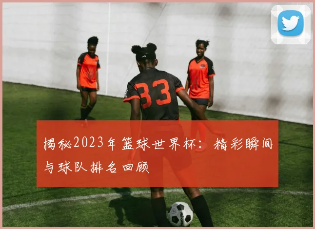 揭秘2023年篮球世界杯:精彩瞬间与球队排名回顾