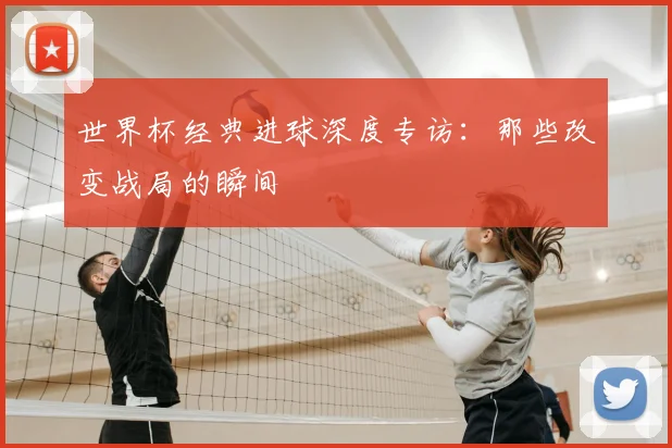 世界杯经典进球深度专访：那些改变战局的瞬间