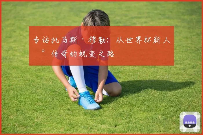 专访托马斯·穆勒：从世界杯新人到传奇的蜕变之路