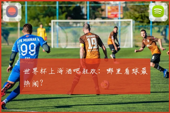 世界杯上海酒吧狂欢：哪里看球最热闹？