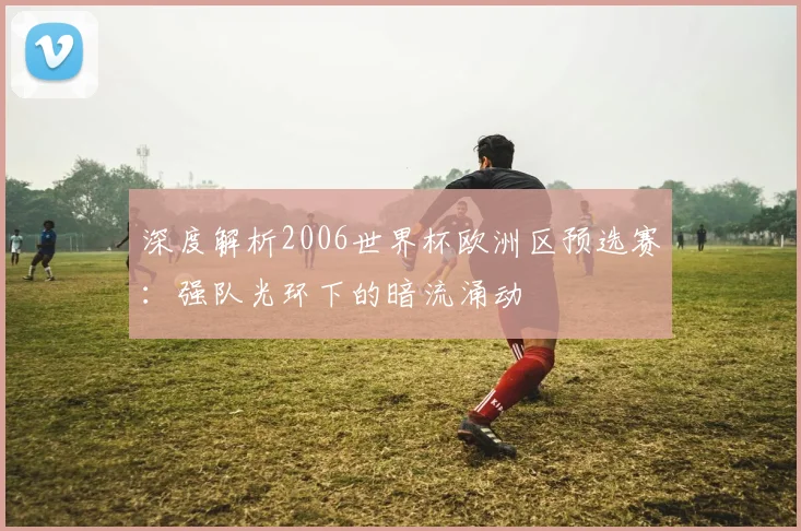 深度解析2006世界杯欧洲区预选赛:强队光环下的暗流涌动