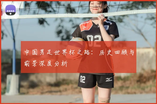 中国男足世界杯之路：历史回顾与前景深度分析