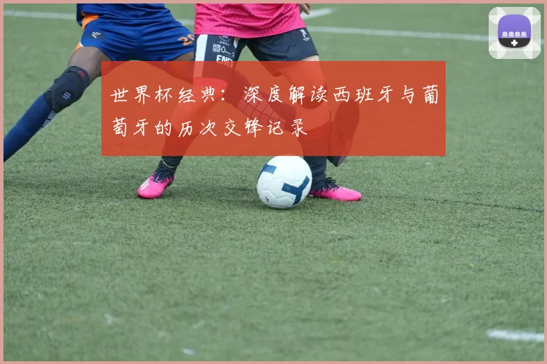 世界杯经典：深度解读西班牙与葡萄牙的历次交锋记录