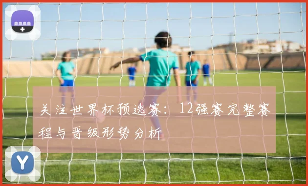 关注世界杯预选赛：12强赛完整赛程与晋级形势分析